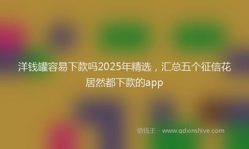 洋钱罐容易下款吗2025年精选，汇总五个征信花居然都下款的app