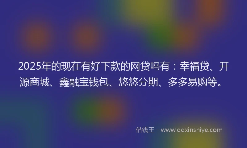 2025年的现在有好下款的网贷吗有：幸福贷、开源商城、鑫融宝钱包、悠悠分期、多多易购等。