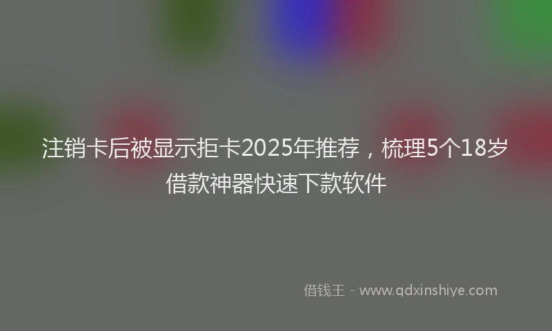 注销卡后被显示拒卡2025年推荐，梳理5个18岁借款神器快速下款软件