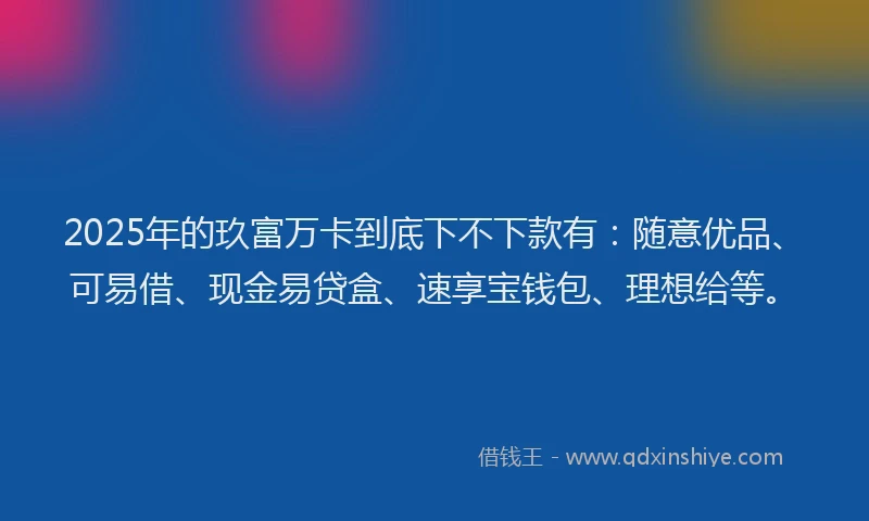 2025年的玖富万卡到底下不下款有：随意优品、可易借、现金易贷盒、速享宝钱包、理想给等。