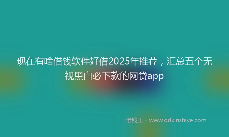现在有啥借钱软件好借2025年推荐，汇总五个无视黑白必下款的网贷app