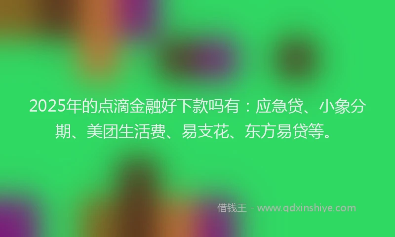 2025年的点滴金融好下款吗有：应急贷、小象分期、美团生活费、易支花、东方易贷等。