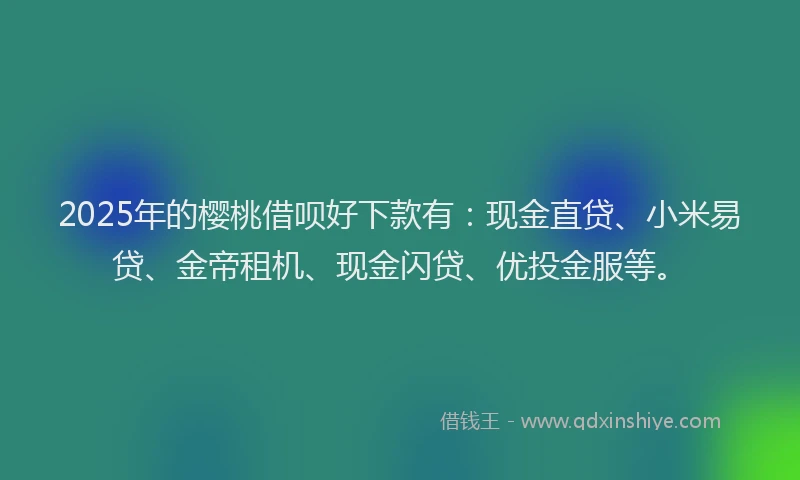 2025年的樱桃借呗好下款有：现金直贷、小米易贷、金帝租机、现金闪贷、优投金服等。