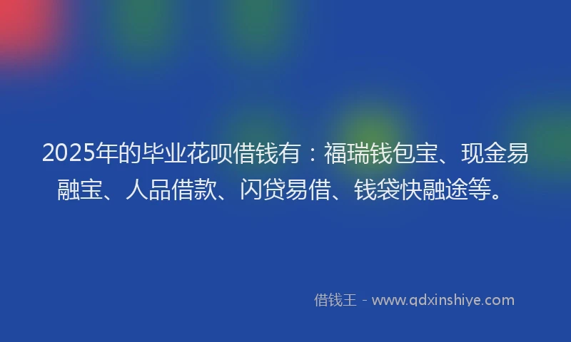 2025年的毕业花呗借钱有：福瑞钱包宝、现金易融宝、人品借款、闪贷易借、钱袋快融途等。