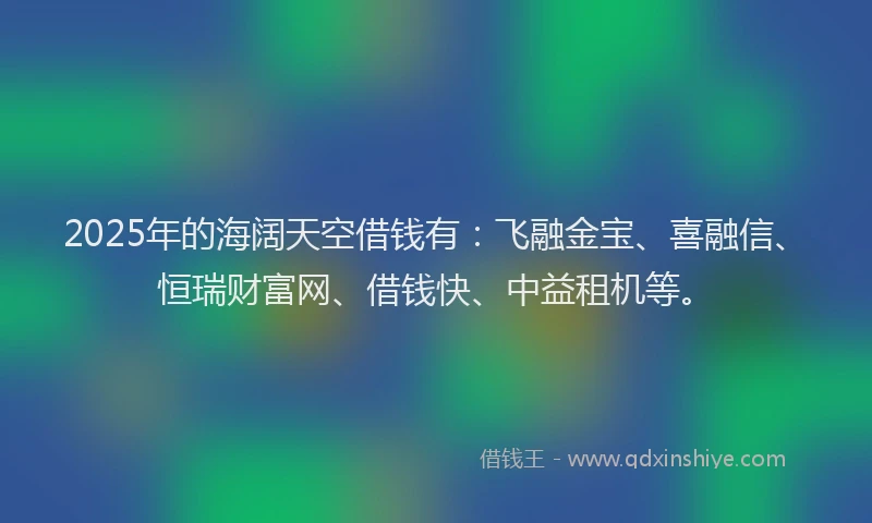 2025年的海阔天空借钱有：飞融金宝、喜融信、恒瑞财富网、借钱快、中益租机等。