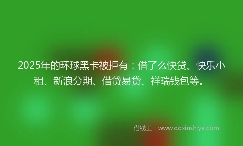2025年的环球黑卡被拒有：借了么快贷、快乐小租、新浪分期、借贷易贷、祥瑞钱包等。