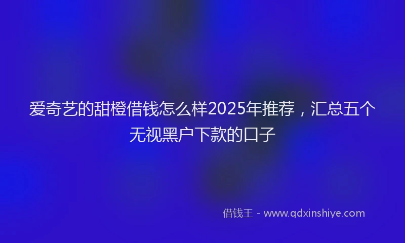 爱奇艺的甜橙借钱怎么样2025年推荐，汇总五个无视黑户下款的口子