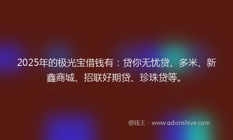 2025年的极光宝借钱有：贷你无忧贷、多米、新鑫商城、招联好期贷、珍珠贷等。