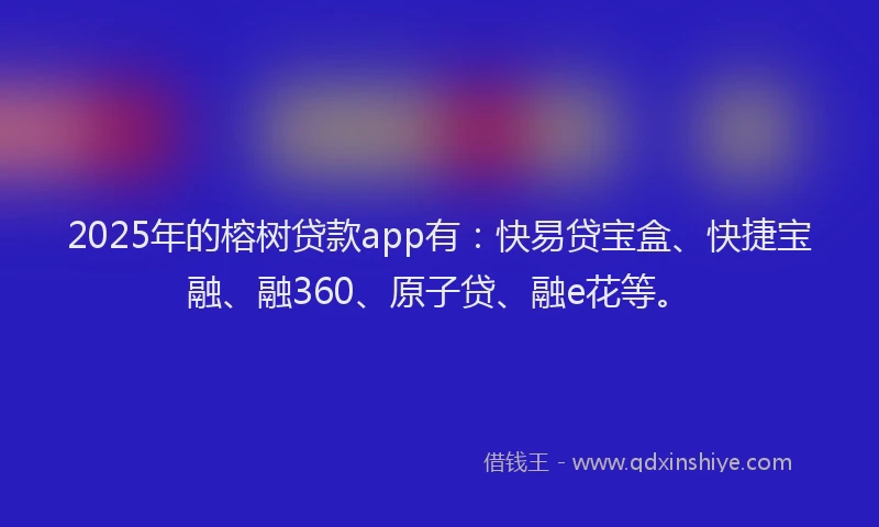 2025年的榕树贷款app有：快易贷宝盒、快捷宝融、融360、原子贷、融e花等。
