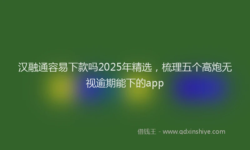 汉融通容易下款吗2025年精选，梳理五个高炮无视逾期能下的app