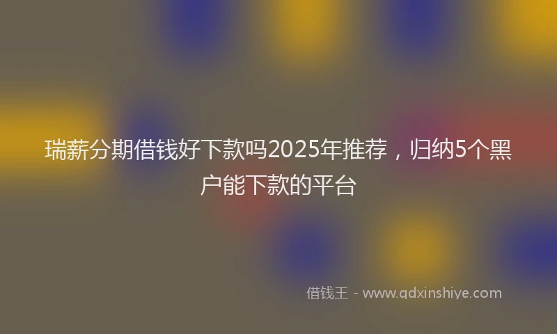 瑞薪分期借钱好下款吗2025年推荐，归纳5个黑户能下款的平台