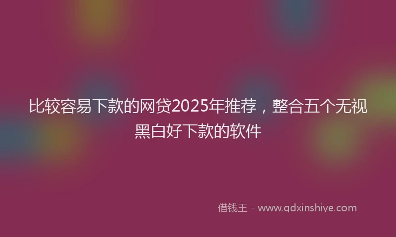 比较容易下款的网贷2025年推荐，整合五个无视黑白好下款的软件