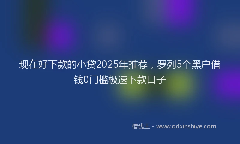 现在好下款的小贷2025年推荐，罗列5个黑户借钱0门槛极速下款口子