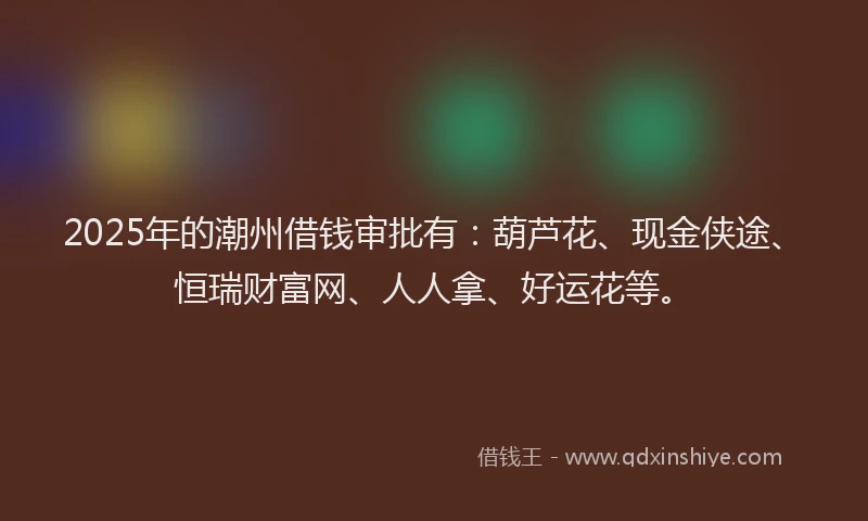 2025年的潮州借钱审批有：葫芦花、现金侠途、恒瑞财富网、人人拿、好运花等。