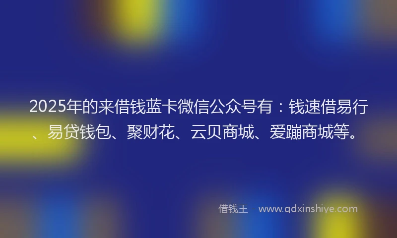 2025年的来借钱蓝卡微信公众号有：钱速借易行、易贷钱包、聚财花、云贝商城、爱蹦商城等。