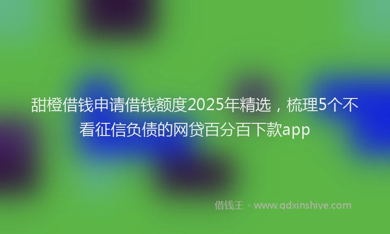 甜橙借钱申请借钱额度2025年精选，梳理5个不看征信负债的网贷百分百下款app