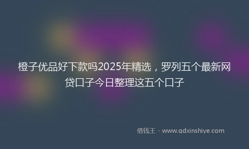 橙子优品好下款吗2025年精选，罗列五个最新网贷口子今日整理这五个口子