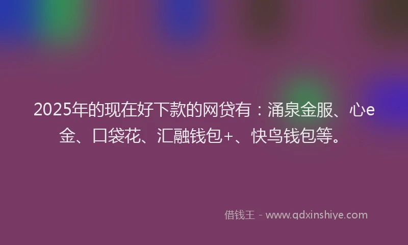 2025年的现在好下款的网贷有：涌泉金服、心e金、口袋花、汇融钱包+、快鸟钱包等。