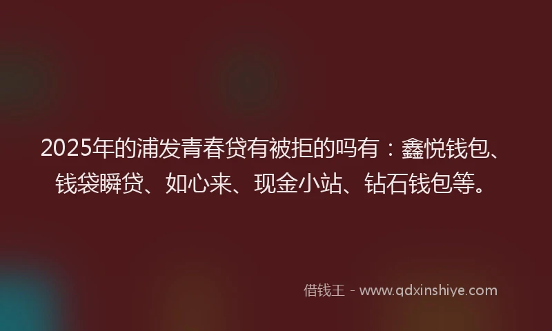 2025年的浦发青春贷有被拒的吗有：鑫悦钱包、钱袋瞬贷、如心来、现金小站、钻石钱包等。