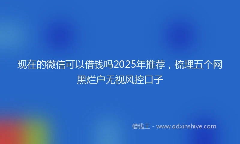现在的微信可以借钱吗2025年推荐，梳理五个网黑烂户无视风控口子