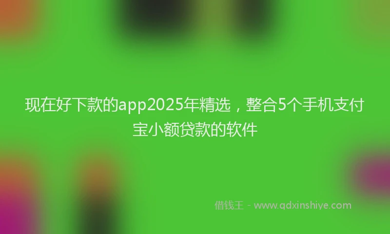 现在好下款的app2025年精选，整合5个手机支付宝小额贷款的软件