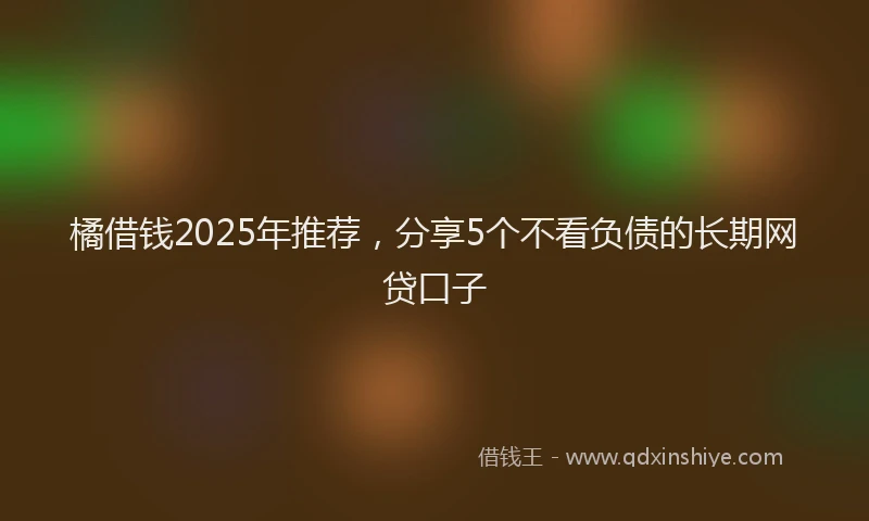 橘借钱2025年推荐，分享5个不看负债的长期网贷口子