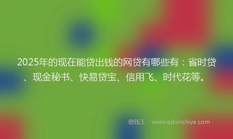 2025年的现在能贷出钱的网贷有哪些有：省时贷、现金秘书、快易贷宝、信用飞、时代花等。