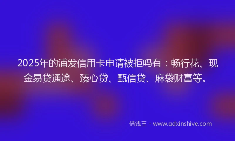 2025年的浦发信用卡申请被拒吗有：畅行花、现金易贷通途、臻心贷、甄信贷、麻袋财富等。