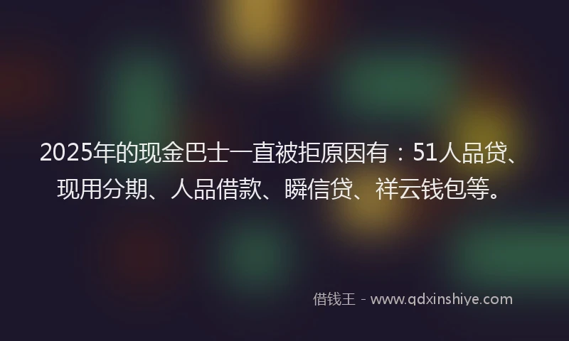 2025年的现金巴士一直被拒原因有：51人品贷、现用分期、人品借款、瞬信贷、祥云钱包等。