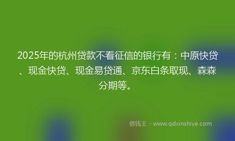 2025年的杭州贷款不看征信的银行有：中原快贷、现金快贷、现金易贷通、京东白条取现、森森分期等。