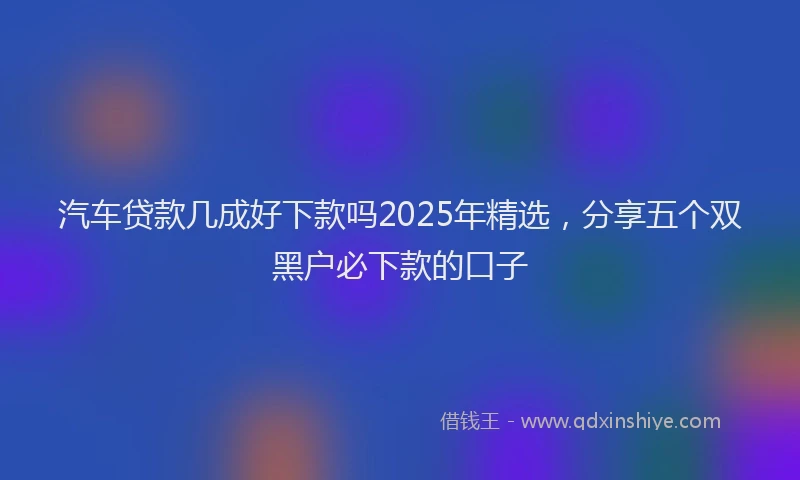 汽车贷款几成好下款吗2025年精选，分享五个双黑户必下款的口子