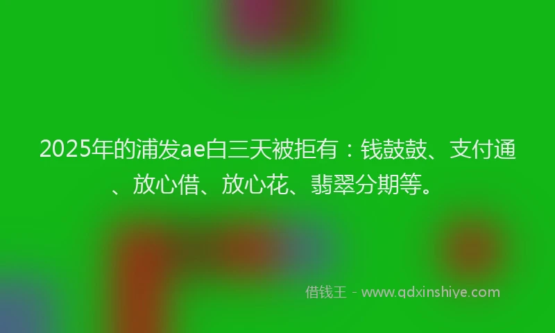 2025年的浦发ae白三天被拒有：钱鼓鼓、支付通、放心借、放心花、翡翠分期等。