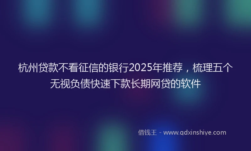 杭州贷款不看征信的银行2025年推荐，梳理五个无视负债快速下款长期网贷的软件