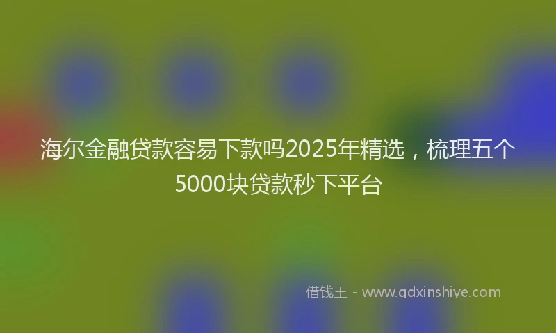 海尔金融贷款容易下款吗2025年精选，梳理五个5000块贷款秒下平台