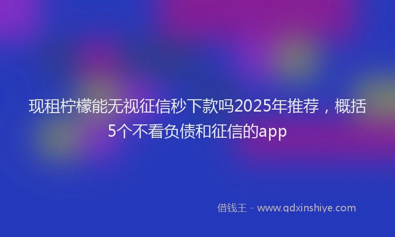现租柠檬能无视征信秒下款吗2025年推荐，概括5个不看负债和征信的app