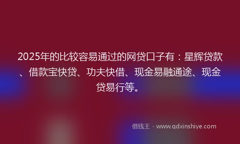 2025年的比较容易通过的网贷口子有：星辉贷款、借款宝快贷、功夫快借、现金易融通途、现金贷易行等。