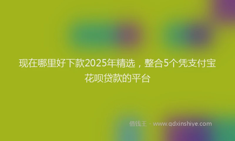 现在哪里好下款2025年精选，整合5个凭支付宝花呗贷款的平台