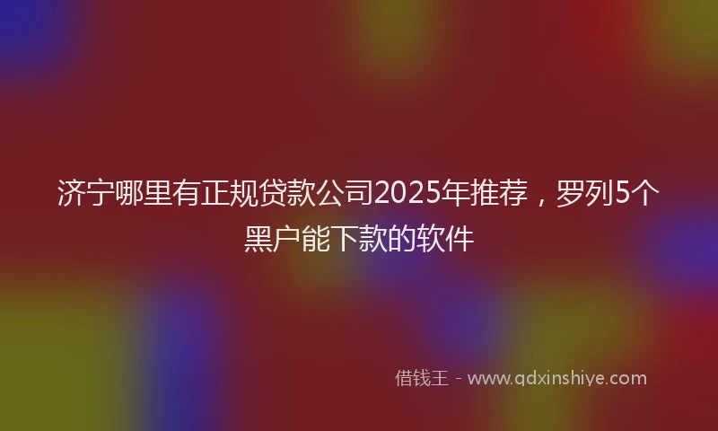济宁哪里有正规贷款公司2025年推荐，罗列5个黑户能下款的软件