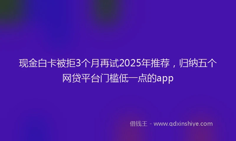 现金白卡被拒3个月再试2025年推荐，归纳五个网贷平台门槛低一点的app