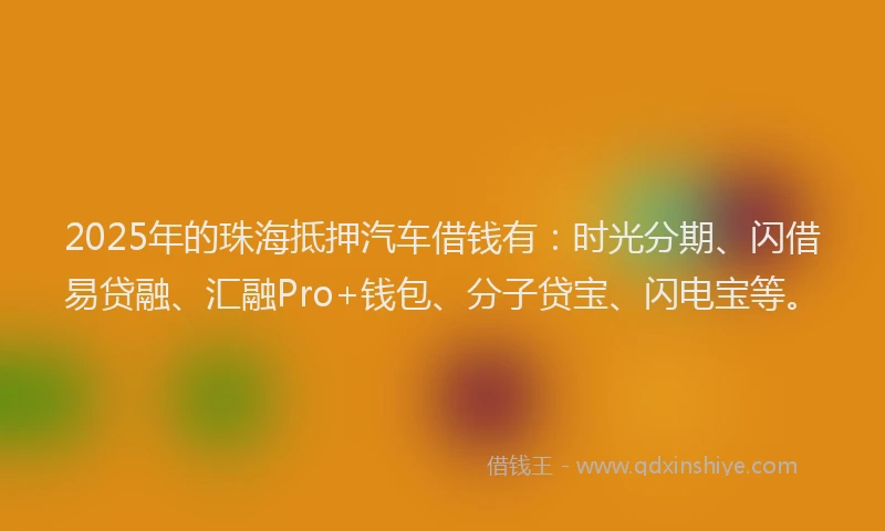2025年的珠海抵押汽车借钱有：时光分期、闪借易贷融、汇融Pro+钱包、分子贷宝、闪电宝等。