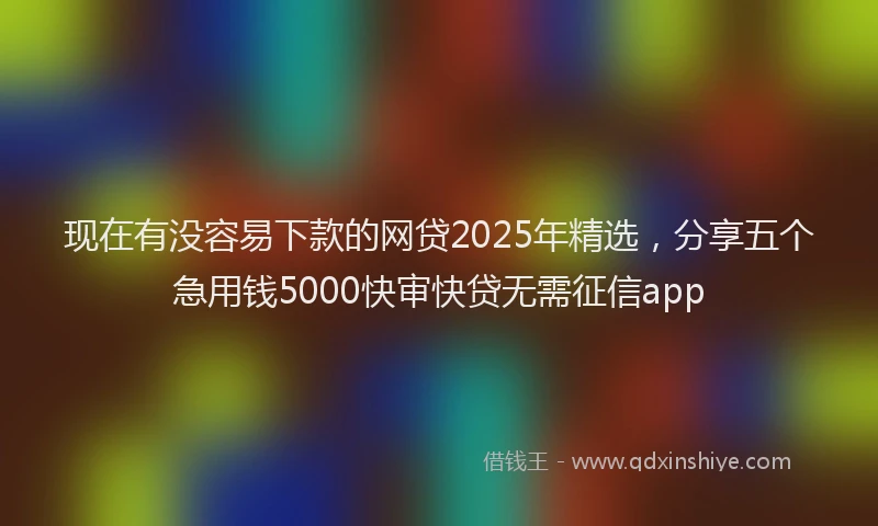 现在有没容易下款的网贷2025年精选，分享五个急用钱5000快审快贷无需征信app