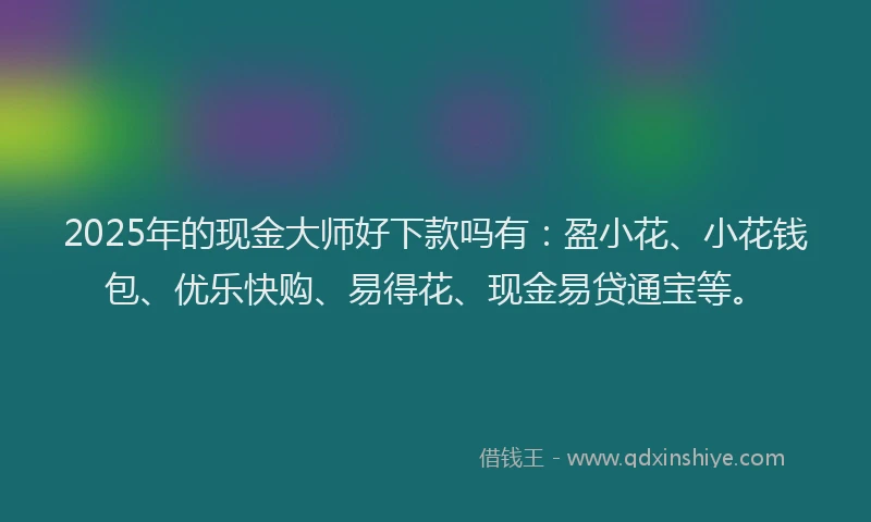 2025年的现金大师好下款吗有：盈小花、小花钱包、优乐快购、易得花、现金易贷通宝等。