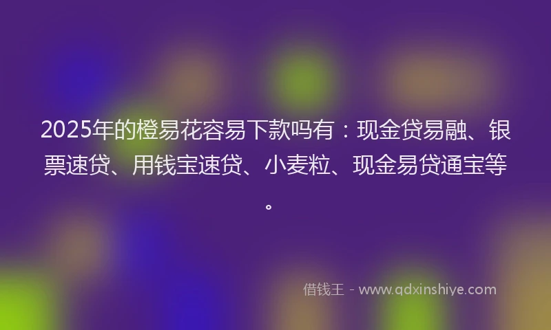 2025年的橙易花容易下款吗有：现金贷易融、银票速贷、用钱宝速贷、小麦粒、现金易贷通宝等。