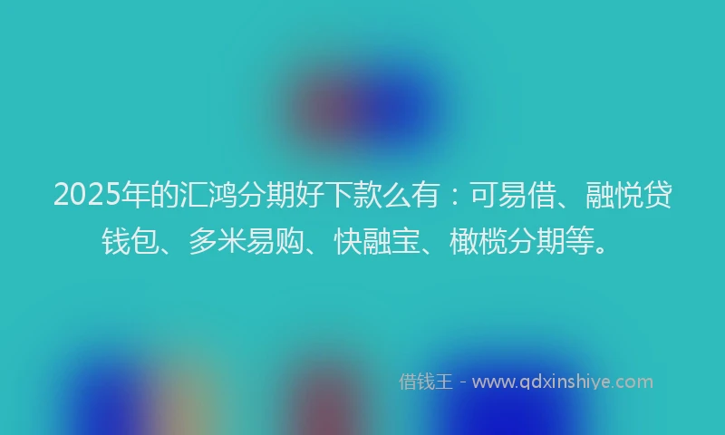 2025年的汇鸿分期好下款么有：可易借、融悦贷钱包、多米易购、快融宝、橄榄分期等。