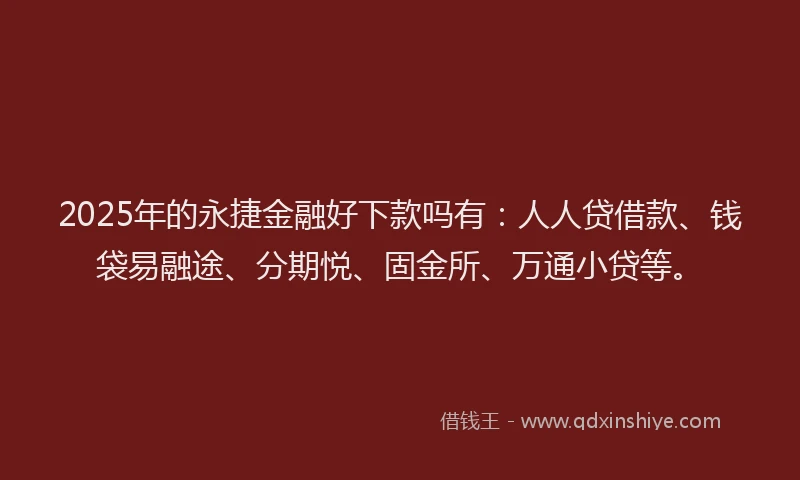 2025年的永捷金融好下款吗有：人人贷借款、钱袋易融途、分期悦、固金所、万通小贷等。