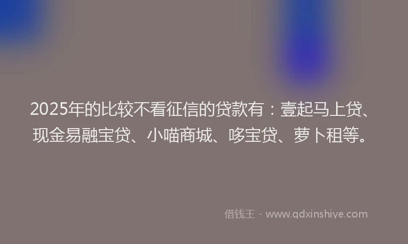 2025年的比较不看征信的贷款有：壹起马上贷、现金易融宝贷、小喵商城、哆宝贷、萝卜租等。