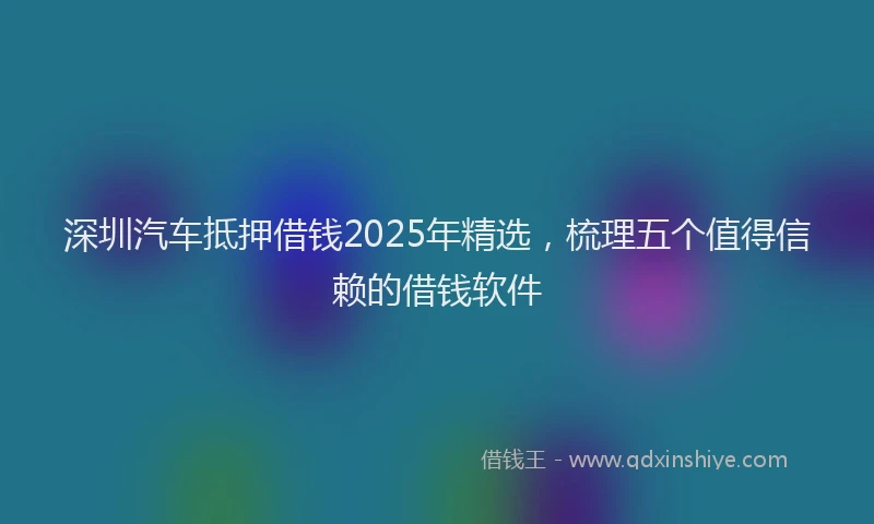 深圳汽车抵押借钱2025年精选，梳理五个值得信赖的借钱软件