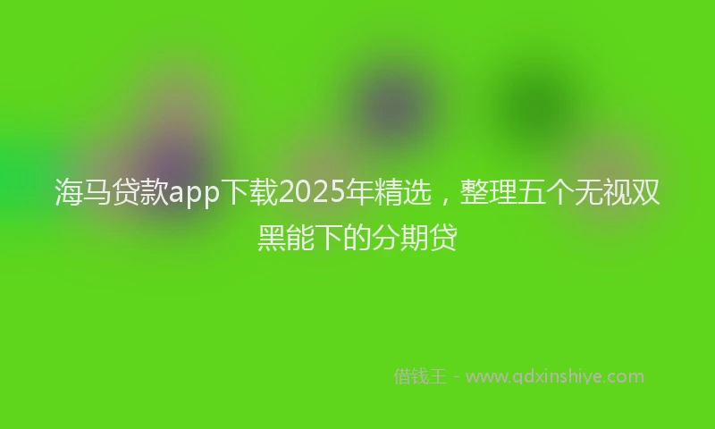 海马贷款app下载2025年精选，整理五个无视双黑能下的分期贷