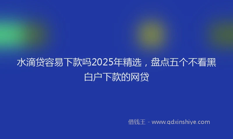水滴贷容易下款吗2025年精选，盘点五个不看黑白户下款的网贷
