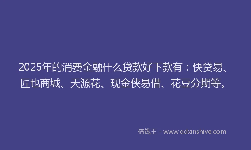 2025年的消费金融什么贷款好下款有：快贷易、匠也商城、天源花、现金侠易借、花豆分期等。